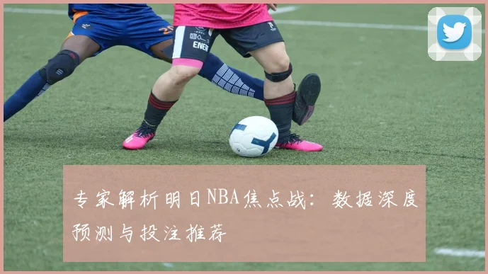 专家解析明日NBA焦点战：数据深度预测与投注推荐