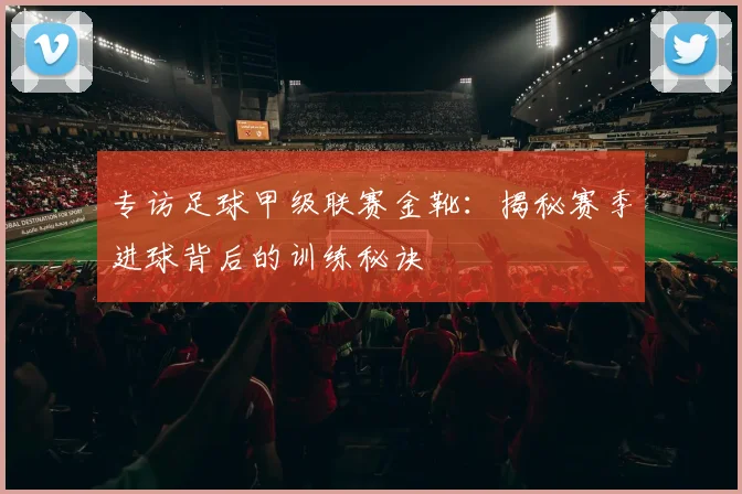 专访足球甲级联赛金靴:揭秘赛季进球背后的训练秘诀