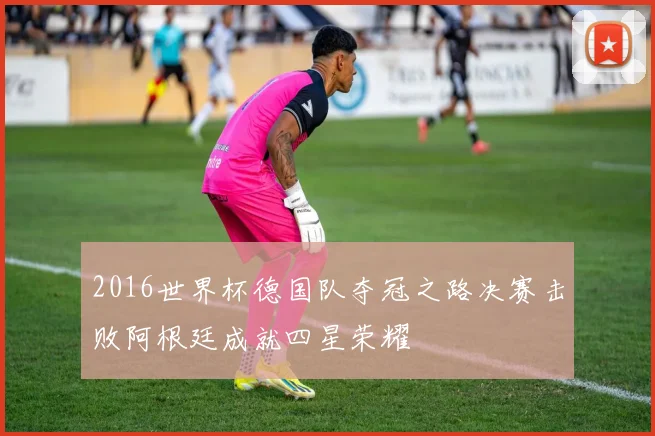 2016世界杯德国队夺冠之路决赛击败阿根廷成就四星荣耀