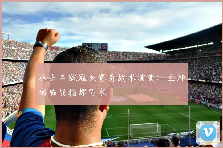 从去年欧冠决赛看战术演变:主帅的临场指挥艺术