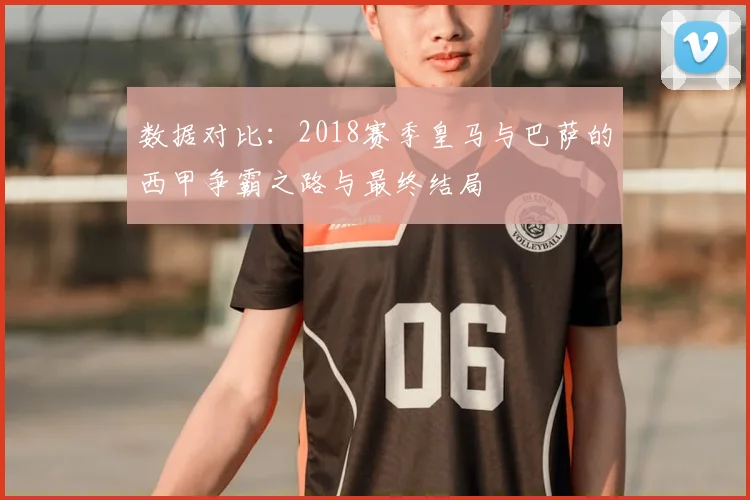 数据对比：2018赛季皇马与巴萨的西甲争霸之路与最终结局